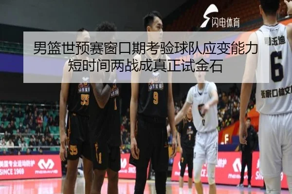 男篮世预赛窗口期考验球队应变能力 短时间两战成真正试金石